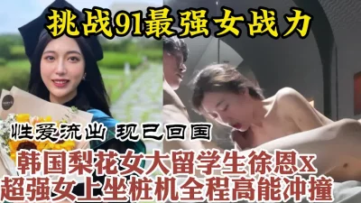 91最强女骑！韩国进修归来美女留学生疯狂打桩全程高能【约她看视频水印