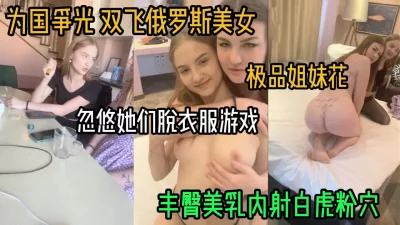 双飞俄罗斯极品姐妹花！丰臀美乳熟女少女一起搞（女主方式看简阶）